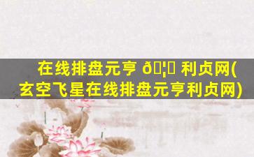 在线排盘元亨 🦆 利贞网(玄空飞星在线排盘元亨利贞网)